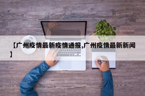 【广州疫情最新疫情通报,广州疫情最新新闻】
