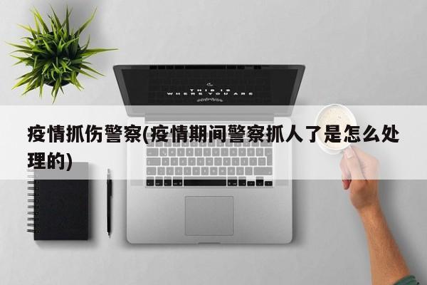 疫情抓伤警察(疫情期间警察抓人了是怎么处理的)