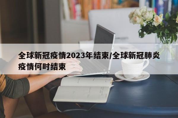 全球新冠疫情2023年结束/全球新冠肺炎疫情何时结束