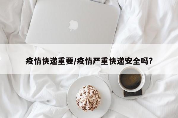 疫情快递重要/疫情严重快递安全吗?