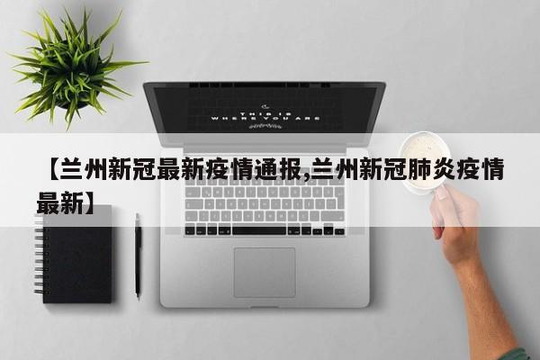 【兰州新冠最新疫情通报,兰州新冠肺炎疫情最新】